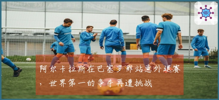 阿尔卡拉斯在巴塞罗那站意外退赛，世界第一的争夺再遭挑战