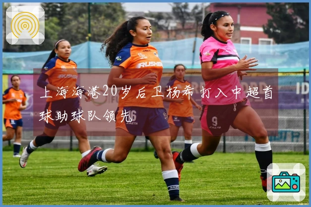上海海港20岁后卫杨希打入中超首球助球队领先