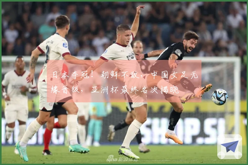 日本夺冠！朝鲜不敌，中国女足无缘晋级，亚洲杯最终名次揭晓