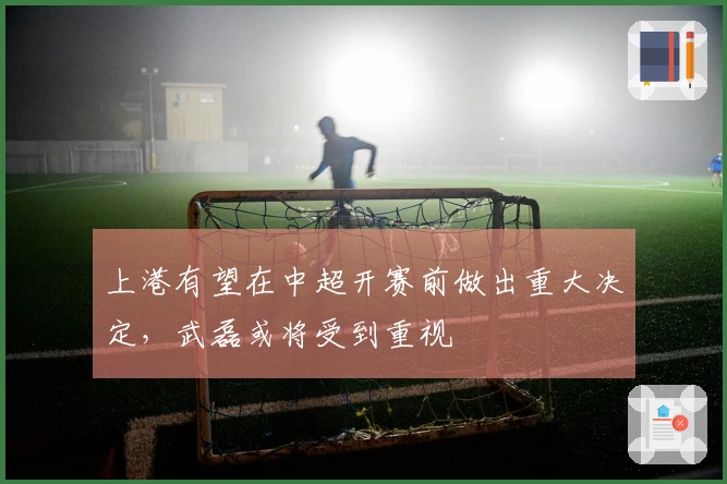 上港有望在中超开赛前做出重大决定，武磊或将受到重视