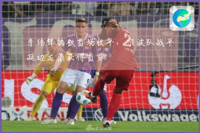 李玮锋执教首场收平，宁波队战平延边龙鼎获得首分