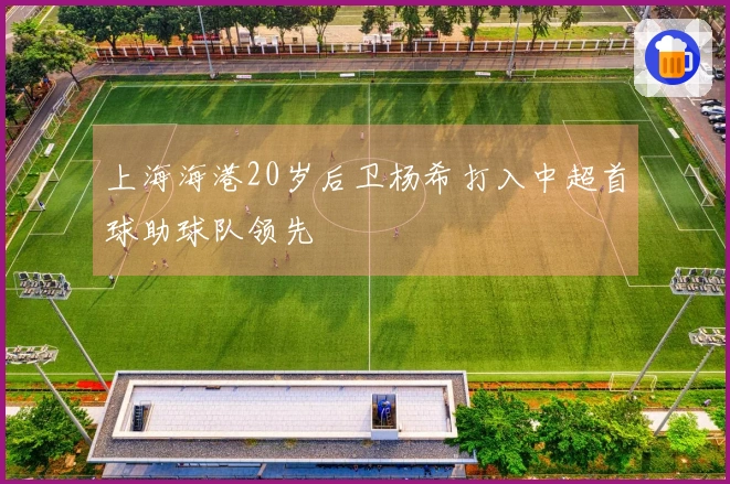上海海港20岁后卫杨希打入中超首球助球队领先