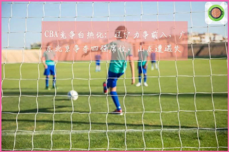 CBA竞争白热化：辽宁力争前八，广东北京争夺四强席位，山东遭遇失利