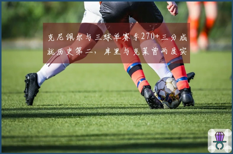 克尼佩尔与三球单赛季270+三分成就历史第二，库里与克莱曾两度实现