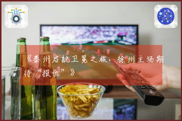 《泰州启航卫冕之旅,徐州主场期待“报仇”》