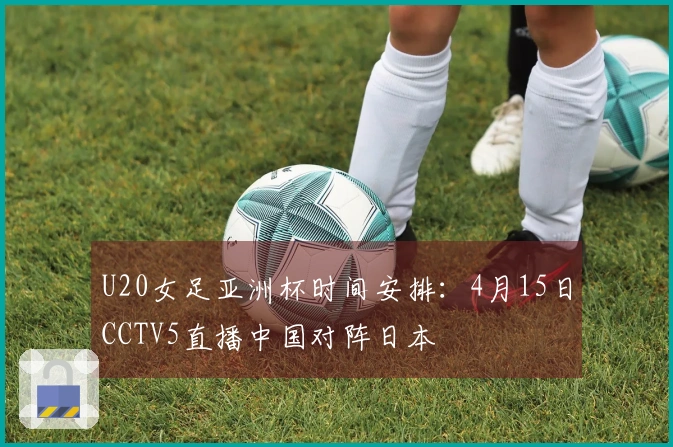 U20女足亚洲杯时间安排：4月15日CCTV5直播中国对阵日本