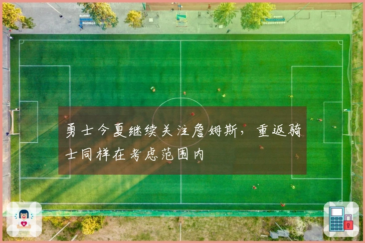 勇士今夏继续关注詹姆斯，重返骑士同样在考虑范围内