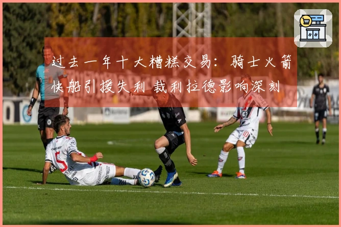 过去一年十大糟糕交易：骑士火箭快船引援失利 裁利拉德影响深刻