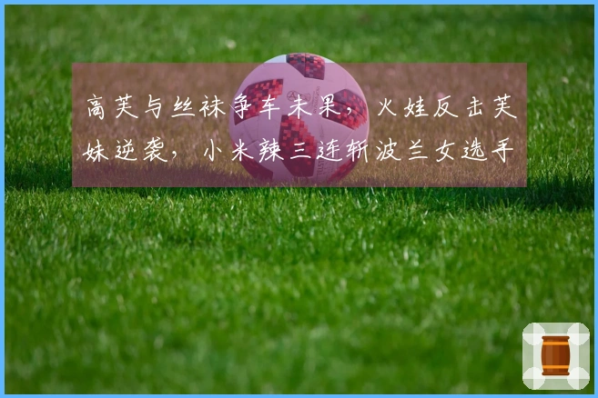 高芙与丝袜争车未果，火娃反击芙妹逆袭，小米辣三连斩波兰女选手