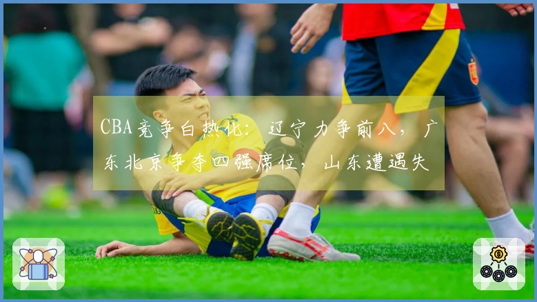 CBA竞争白热化：辽宁力争前八，广东北京争夺四强席位，山东遭遇失利