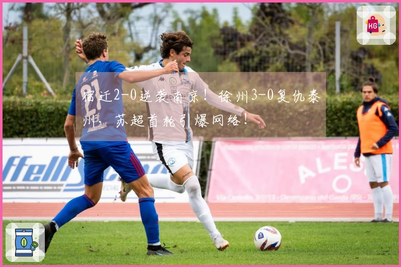 宿迁2-0逆袭南京！徐州3-0复仇泰州，苏超首轮引爆网络！