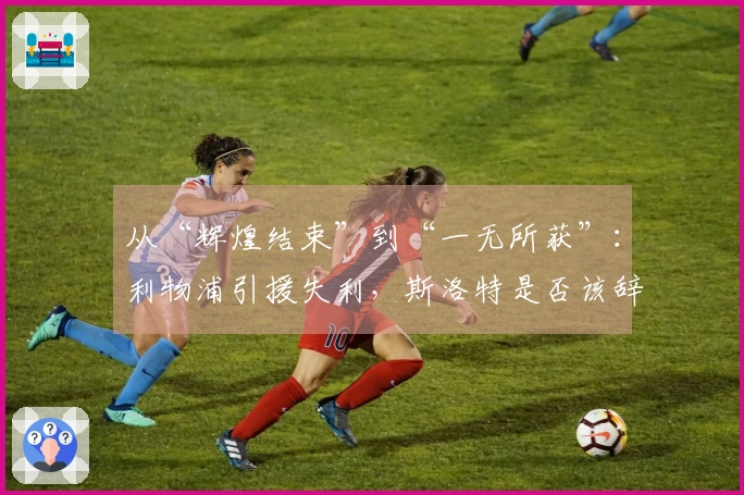 从“辉煌结束”到“一无所获”：利物浦引援失利，斯洛特是否该辞职