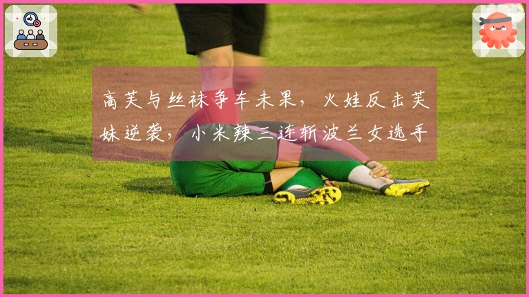 高芙与丝袜争车未果，火娃反击芙妹逆袭，小米辣三连斩波兰女选手