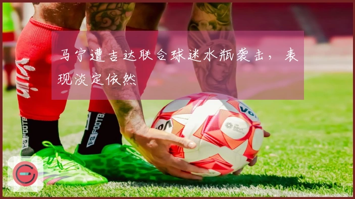 马宁遭吉达联合球迷水瓶袭击，表现淡定依然