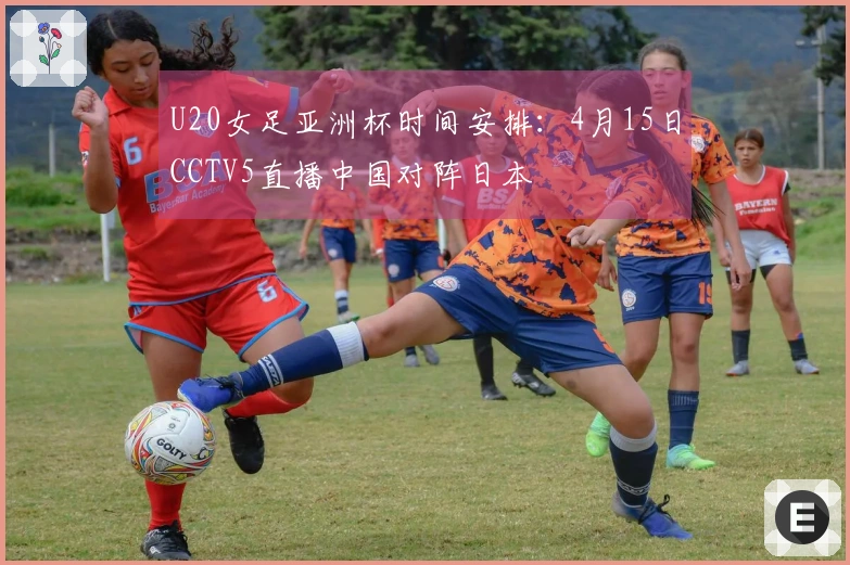 U20女足亚洲杯时间安排：4月15日CCTV5直播中国对阵日本