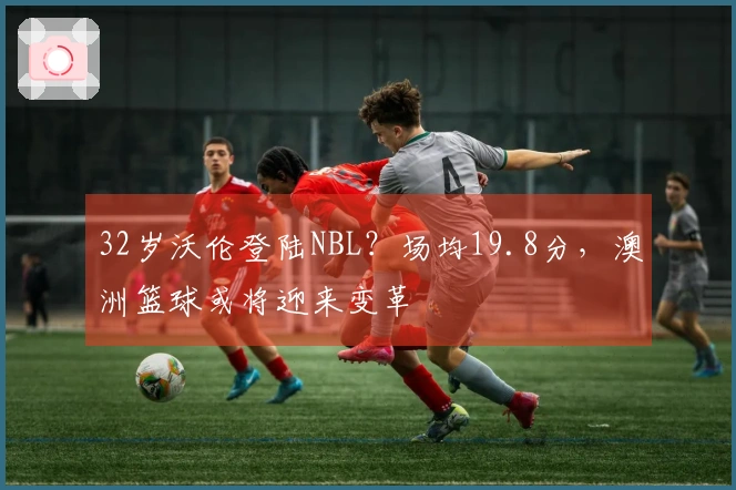 32岁沃伦登陆NBL？场均19.8分，澳洲篮球或将迎来变革