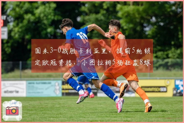国米3-0战胜卡利亚里，提前5轮锁定欧冠资格，小图拉姆5场狂轰8球荣耀加冕