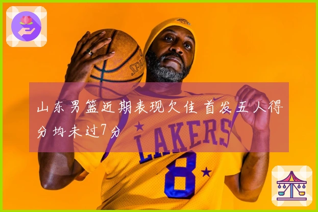 山东男篮近期表现欠佳 首发五人得分均未过7分