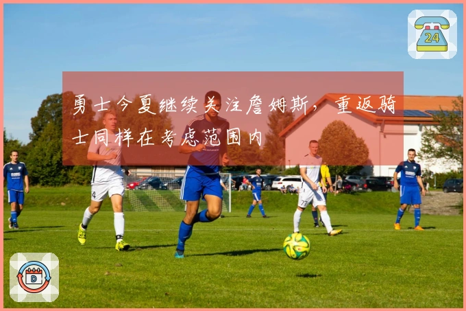 勇士今夏继续关注詹姆斯，重返骑士同样在考虑范围内