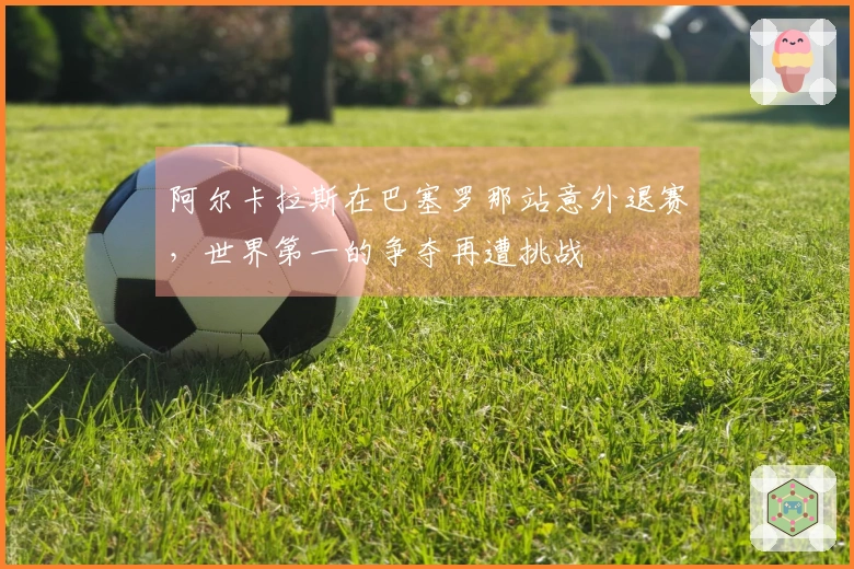 阿尔卡拉斯在巴塞罗那站意外退赛，世界第一的争夺再遭挑战