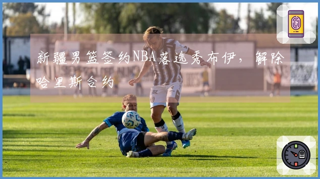 新疆男篮签约NBA落选秀布伊，解除哈里斯合约