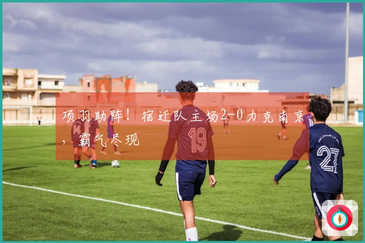 项羽助阵！宿迁队主场2-0力克南京，霸气尽现